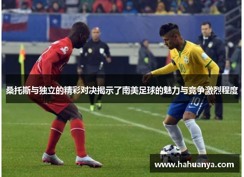 桑托斯与独立的精彩对决揭示了南美足球的魅力与竞争激烈程度
