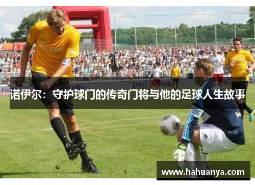 诺伊尔：守护球门的传奇门将与他的足球人生故事